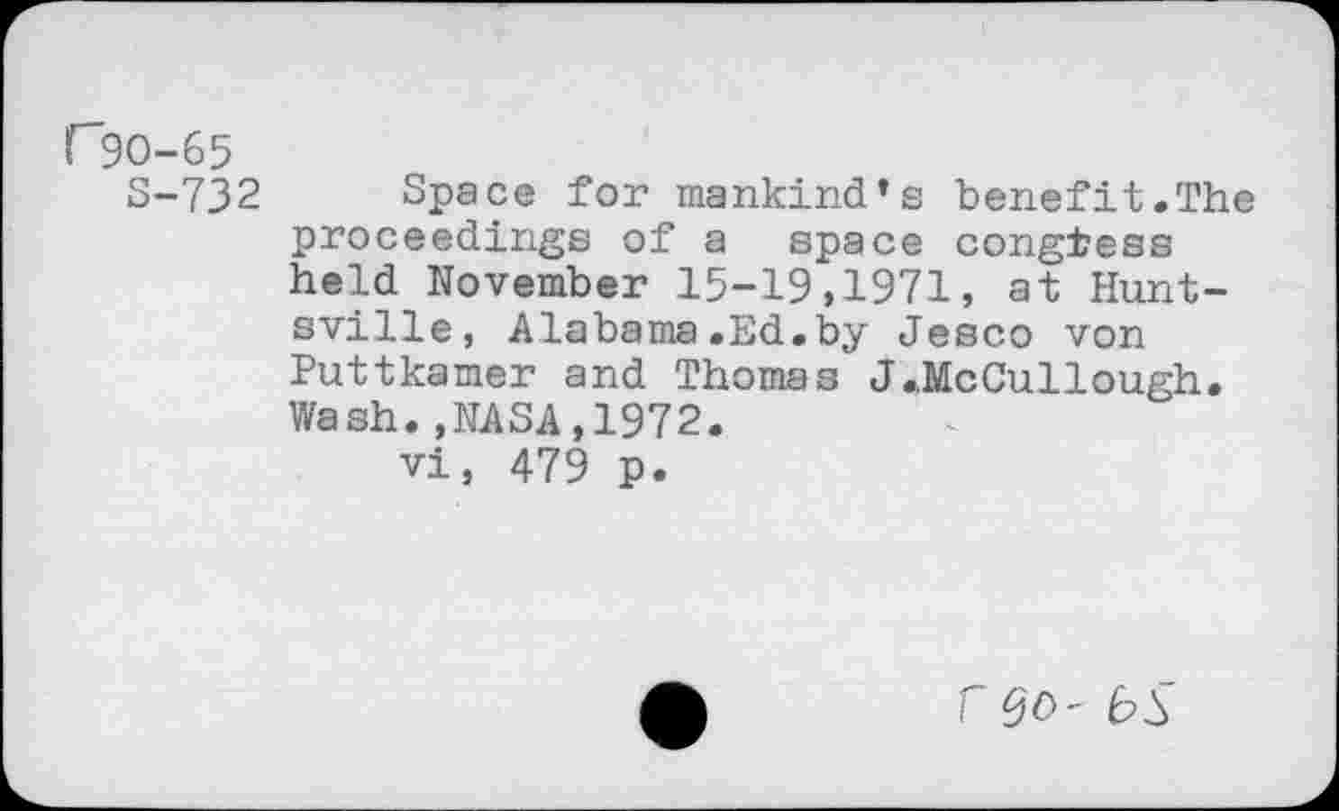 ﻿rgo-65
S-732 Space for mankind’s benefit.The proceedings of a space congress held November 15-19,1971, at Huntsville, Alabama.Ed.by Jesco von Puttkamer and Thomas J.McCullough. Wash.,NASA,1972.
vi, 479 p.
r $0- bS